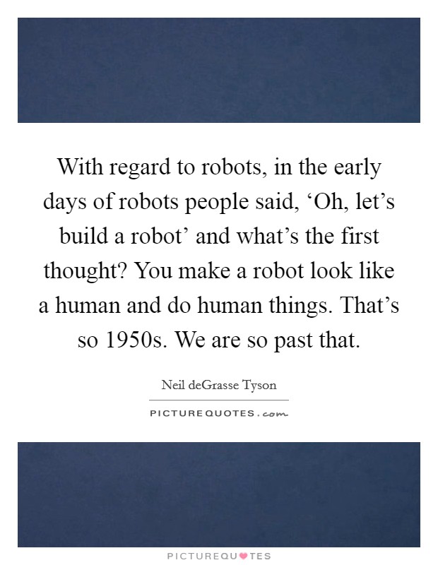 With regard to robots, in the early days of robots people said, ‘Oh, let's build a robot' and what's the first thought? You make a robot look like a human and do human things. That's so 1950s. We are so past that. Picture Quote #1