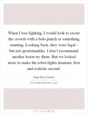 When I was fighting, I would look to excite the crowds with a bolo punch or something taunting. Looking back, they were legal - but not sportsmanlike. I don’t recommend another boxer try them. But we looked more to make the robot fights dramatic first and realistic second Picture Quote #1