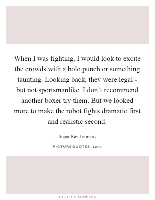 When I was fighting, I would look to excite the crowds with a bolo punch or something taunting. Looking back, they were legal - but not sportsmanlike. I don't recommend another boxer try them. But we looked more to make the robot fights dramatic first and realistic second. Picture Quote #1