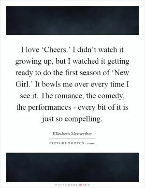 I love ‘Cheers.’ I didn’t watch it growing up, but I watched it getting ready to do the first season of ‘New Girl.’ It bowls me over every time I see it. The romance, the comedy, the performances - every bit of it is just so compelling Picture Quote #1