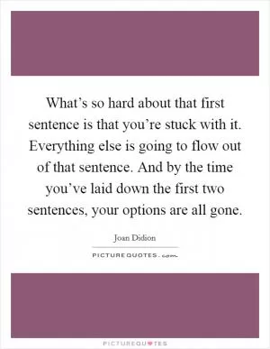 What’s so hard about that first sentence is that you’re stuck with it. Everything else is going to flow out of that sentence. And by the time you’ve laid down the first two sentences, your options are all gone Picture Quote #1