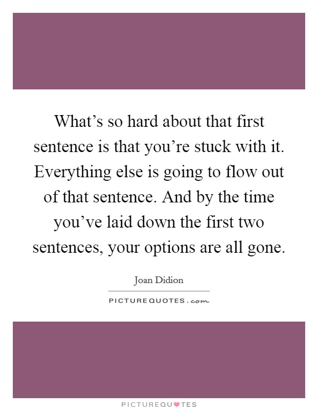 What's so hard about that first sentence is that you're stuck with it. Everything else is going to flow out of that sentence. And by the time you've laid down the first two sentences, your options are all gone. Picture Quote #1