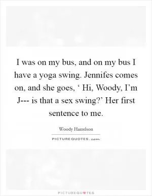 I was on my bus, and on my bus I have a yoga swing. Jennifes comes on, and she goes, ‘ Hi, Woody, I’m J--- is that a sex swing?’ Her first sentence to me Picture Quote #1