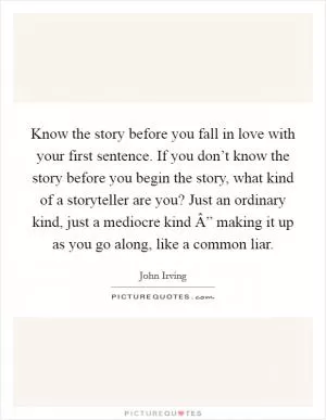 Know the story before you fall in love with your first sentence. If you don’t know the story before you begin the story, what kind of a storyteller are you? Just an ordinary kind, just a mediocre kind Â” making it up as you go along, like a common liar Picture Quote #1