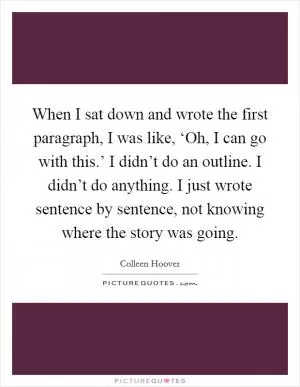 When I sat down and wrote the first paragraph, I was like, ‘Oh, I can go with this.’ I didn’t do an outline. I didn’t do anything. I just wrote sentence by sentence, not knowing where the story was going Picture Quote #1