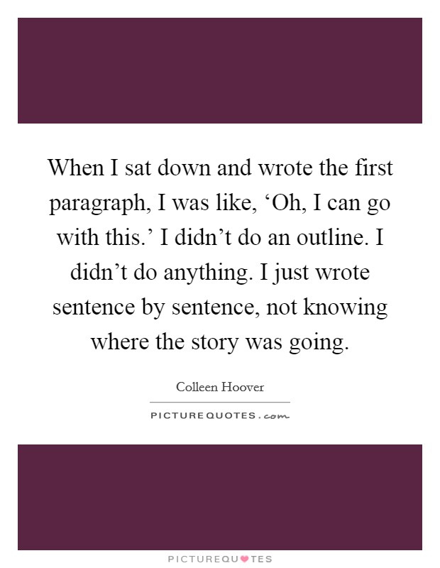 When I sat down and wrote the first paragraph, I was like, ‘Oh, I can go with this.' I didn't do an outline. I didn't do anything. I just wrote sentence by sentence, not knowing where the story was going. Picture Quote #1