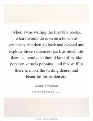 When I was writing the first few books, what I would do is write a bunch of sentences and then go back and expand and explode those sentences, pack as much into them as I could, so they’d kind of be like popcorn kernels popping... all this stuff in there to make the writing dense, and beautiful for its density Picture Quote #1
