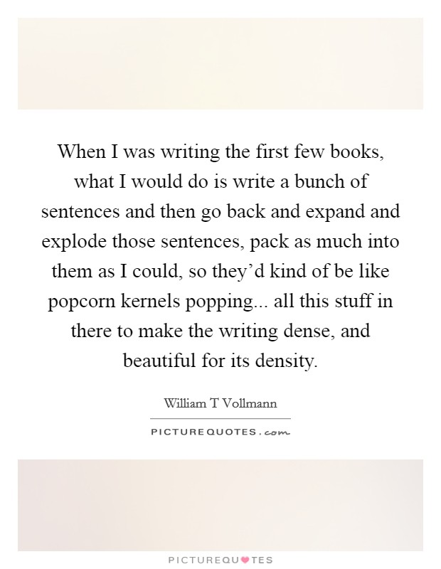 When I was writing the first few books, what I would do is write a bunch of sentences and then go back and expand and explode those sentences, pack as much into them as I could, so they'd kind of be like popcorn kernels popping... all this stuff in there to make the writing dense, and beautiful for its density. Picture Quote #1