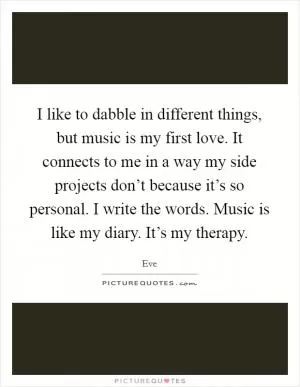 I like to dabble in different things, but music is my first love. It connects to me in a way my side projects don’t because it’s so personal. I write the words. Music is like my diary. It’s my therapy Picture Quote #1