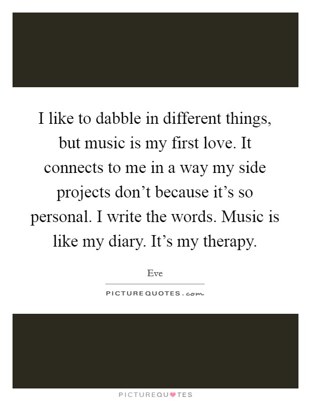 I like to dabble in different things, but music is my first love. It connects to me in a way my side projects don't because it's so personal. I write the words. Music is like my diary. It's my therapy. Picture Quote #1