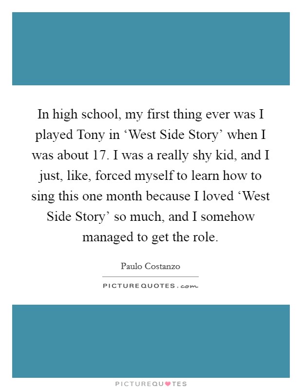 In high school, my first thing ever was I played Tony in ‘West Side Story' when I was about 17. I was a really shy kid, and I just, like, forced myself to learn how to sing this one month because I loved ‘West Side Story' so much, and I somehow managed to get the role. Picture Quote #1