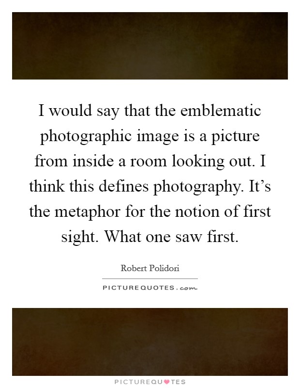 I would say that the emblematic photographic image is a picture from inside a room looking out. I think this defines photography. It's the metaphor for the notion of first sight. What one saw first. Picture Quote #1