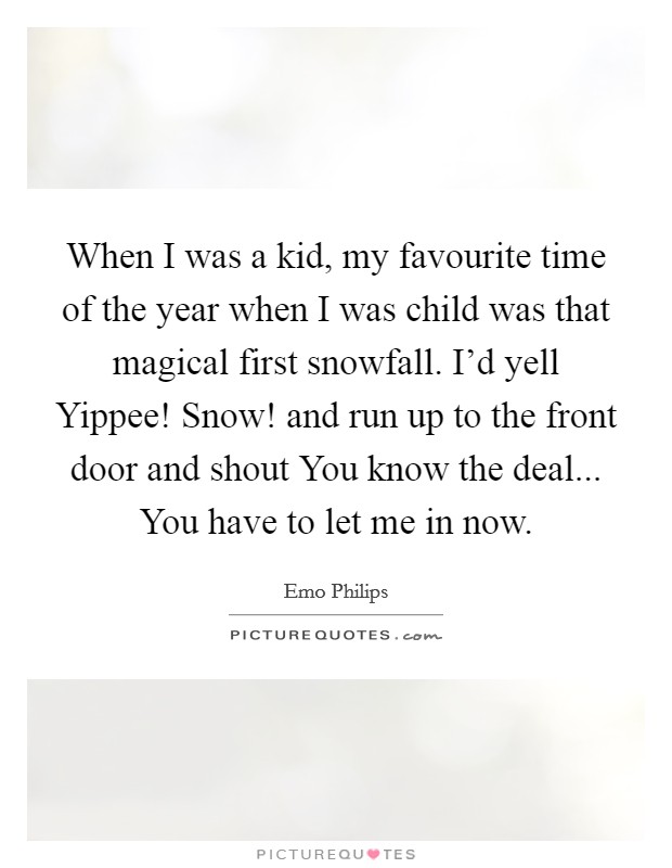 When I was a kid, my favourite time of the year when I was child was that magical first snowfall. I'd yell Yippee! Snow! and run up to the front door and shout You know the deal... You have to let me in now. Picture Quote #1