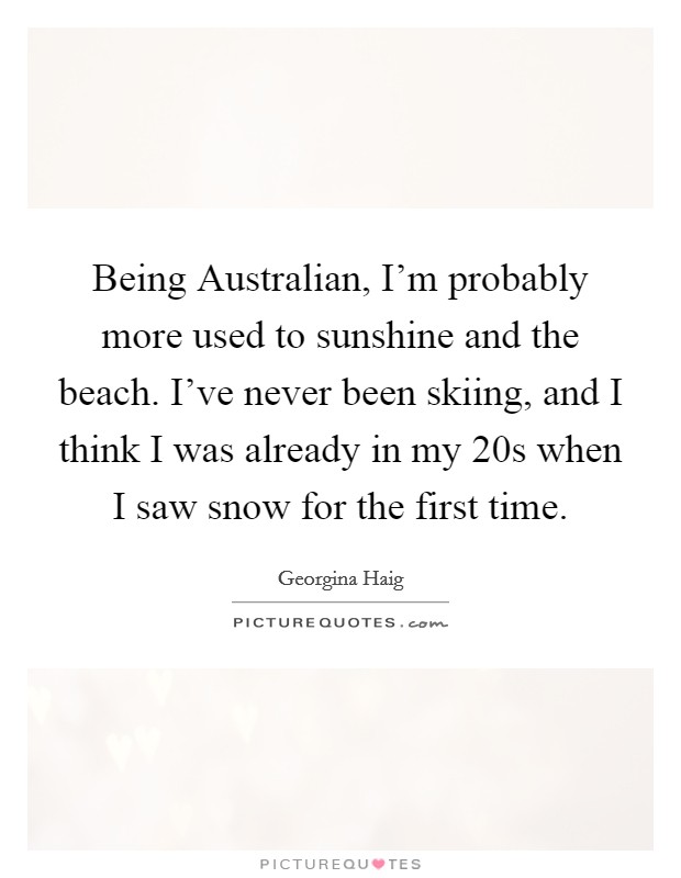 Being Australian, I'm probably more used to sunshine and the beach. I've never been skiing, and I think I was already in my 20s when I saw snow for the first time. Picture Quote #1