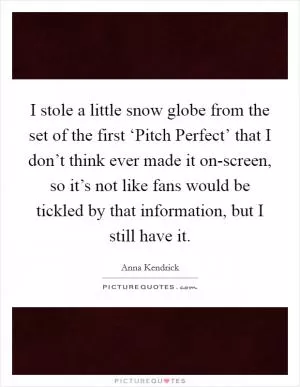 I stole a little snow globe from the set of the first ‘Pitch Perfect’ that I don’t think ever made it on-screen, so it’s not like fans would be tickled by that information, but I still have it Picture Quote #1