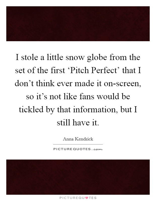 I stole a little snow globe from the set of the first ‘Pitch Perfect' that I don't think ever made it on-screen, so it's not like fans would be tickled by that information, but I still have it. Picture Quote #1