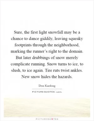 Sure, the first light snowfall may be a chance to dance giddily, leaving squeaky footprints through the neighborhood, marking the runner’s right to the domain. But later drubbings of snow merely complicate running. Snow turns to ice, to slush, to ice again. Tire ruts twist ankles. New snow hides the hazards Picture Quote #1