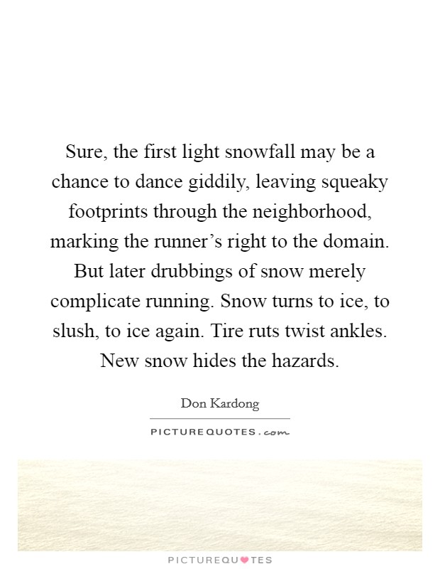 Sure, the first light snowfall may be a chance to dance giddily, leaving squeaky footprints through the neighborhood, marking the runner's right to the domain. But later drubbings of snow merely complicate running. Snow turns to ice, to slush, to ice again. Tire ruts twist ankles. New snow hides the hazards. Picture Quote #1