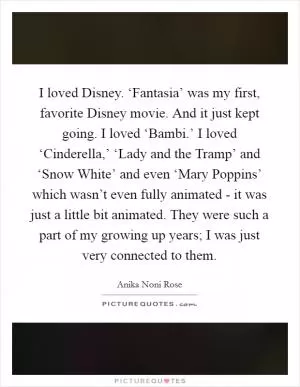 I loved Disney. ‘Fantasia’ was my first, favorite Disney movie. And it just kept going. I loved ‘Bambi.’ I loved ‘Cinderella,’ ‘Lady and the Tramp’ and ‘Snow White’ and even ‘Mary Poppins’ which wasn’t even fully animated - it was just a little bit animated. They were such a part of my growing up years; I was just very connected to them Picture Quote #1