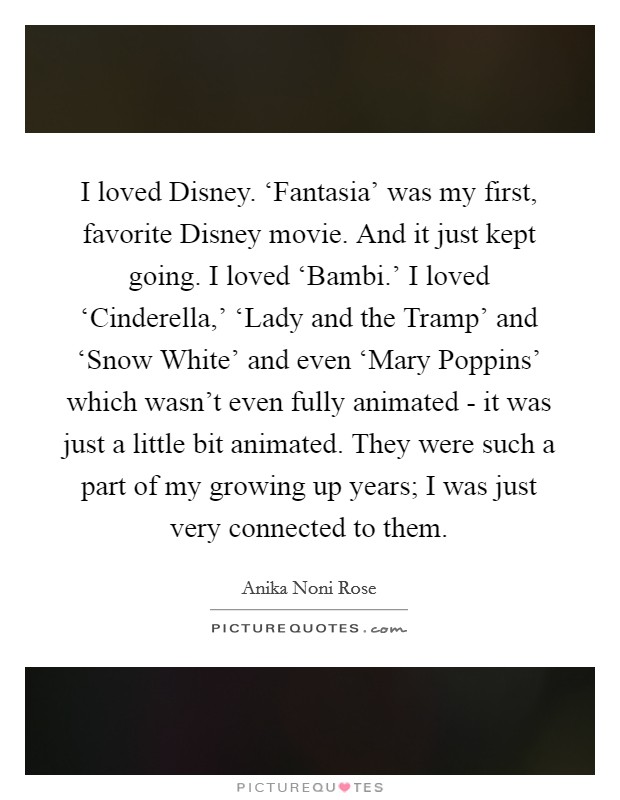 I loved Disney. ‘Fantasia' was my first, favorite Disney movie. And it just kept going. I loved ‘Bambi.' I loved ‘Cinderella,' ‘Lady and the Tramp' and ‘Snow White' and even ‘Mary Poppins' which wasn't even fully animated - it was just a little bit animated. They were such a part of my growing up years; I was just very connected to them. Picture Quote #1