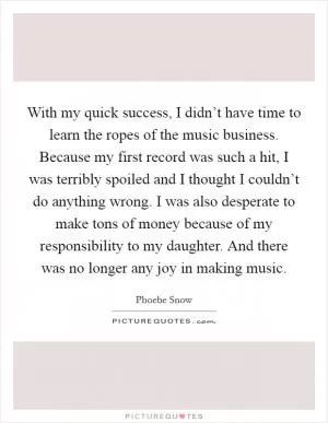 With my quick success, I didn’t have time to learn the ropes of the music business. Because my first record was such a hit, I was terribly spoiled and I thought I couldn’t do anything wrong. I was also desperate to make tons of money because of my responsibility to my daughter. And there was no longer any joy in making music Picture Quote #1