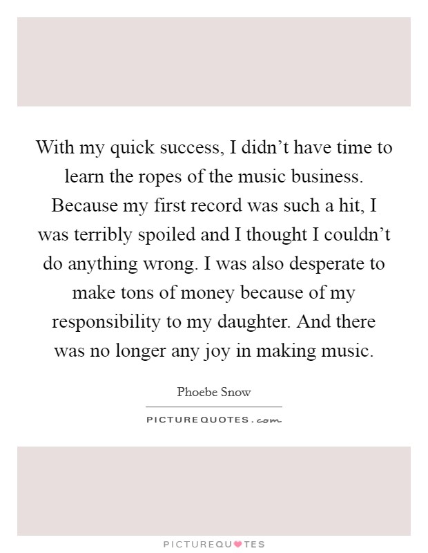 With my quick success, I didn't have time to learn the ropes of the music business. Because my first record was such a hit, I was terribly spoiled and I thought I couldn't do anything wrong. I was also desperate to make tons of money because of my responsibility to my daughter. And there was no longer any joy in making music. Picture Quote #1