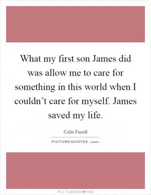 What my first son James did was allow me to care for something in this world when I couldn’t care for myself. James saved my life Picture Quote #1
