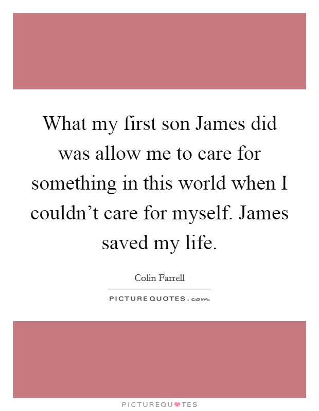 What my first son James did was allow me to care for something in this world when I couldn't care for myself. James saved my life. Picture Quote #1