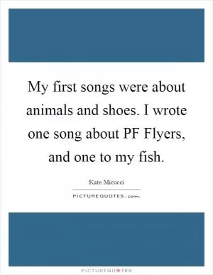 My first songs were about animals and shoes. I wrote one song about PF Flyers, and one to my fish Picture Quote #1