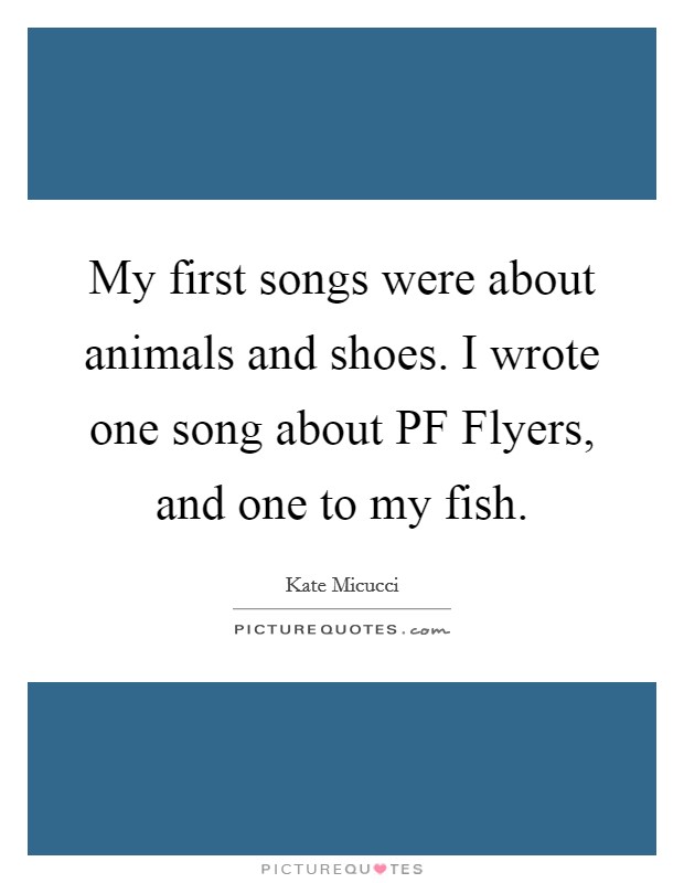 My first songs were about animals and shoes. I wrote one song about PF Flyers, and one to my fish. Picture Quote #1