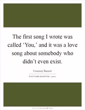 The first song I wrote was called ‘You,’ and it was a love song about somebody who didn’t even exist Picture Quote #1