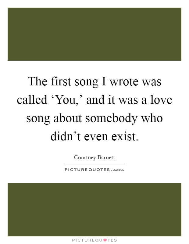 The first song I wrote was called ‘You,' and it was a love song about somebody who didn't even exist. Picture Quote #1