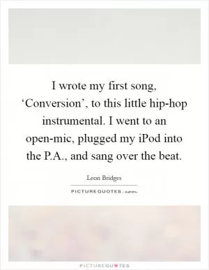 I wrote my first song, ‘Conversion’, to this little hip-hop instrumental. I went to an open-mic, plugged my iPod into the P.A., and sang over the beat Picture Quote #1