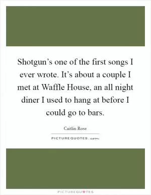Shotgun’s one of the first songs I ever wrote. It’s about a couple I met at Waffle House, an all night diner I used to hang at before I could go to bars Picture Quote #1