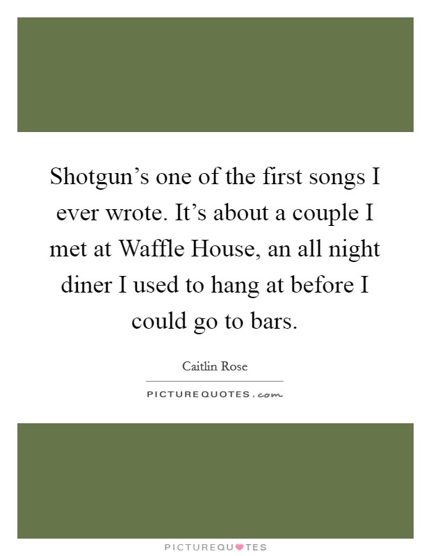 Shotgun's one of the first songs I ever wrote. It's about a couple I met at Waffle House, an all night diner I used to hang at before I could go to bars. Picture Quote #1