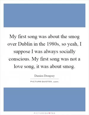 My first song was about the smog over Dublin in the 1980s, so yeah, I suppose I was always socially conscious. My first song was not a love song, it was about smog Picture Quote #1