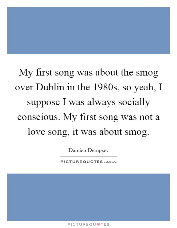 My first song was about the smog over Dublin in the 1980s, so yeah, I suppose I was always socially conscious. My first song was not a love song, it was about smog. Picture Quote #1