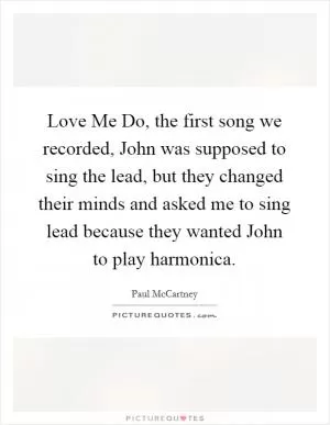 Love Me Do, the first song we recorded, John was supposed to sing the lead, but they changed their minds and asked me to sing lead because they wanted John to play harmonica Picture Quote #1