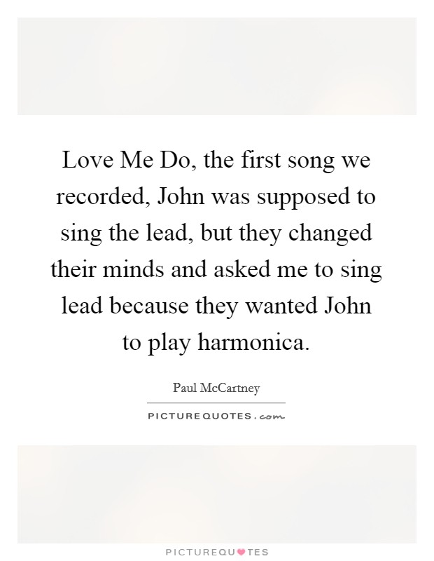 Love Me Do, the first song we recorded, John was supposed to sing the lead, but they changed their minds and asked me to sing lead because they wanted John to play harmonica. Picture Quote #1