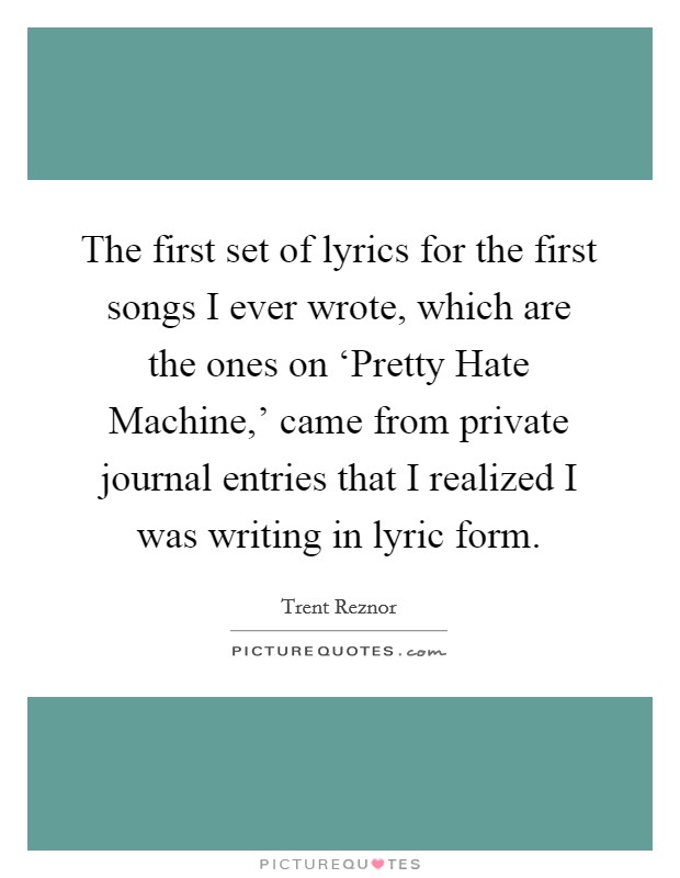 The first set of lyrics for the first songs I ever wrote, which are the ones on ‘Pretty Hate Machine,' came from private journal entries that I realized I was writing in lyric form. Picture Quote #1