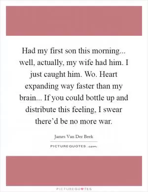 Had my first son this morning... well, actually, my wife had him. I just caught him. Wo. Heart expanding way faster than my brain... If you could bottle up and distribute this feeling, I swear there’d be no more war Picture Quote #1