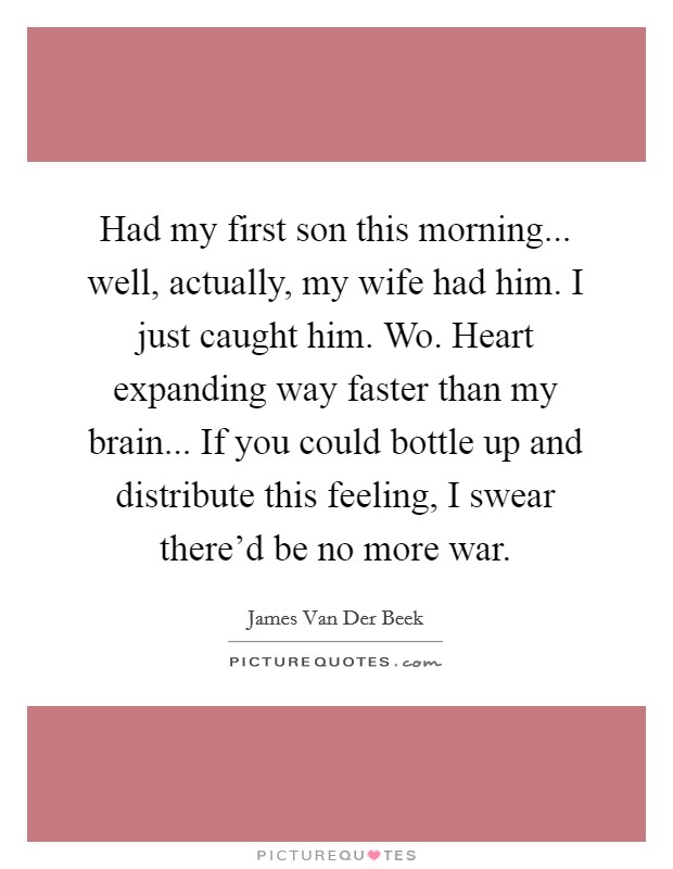 Had my first son this morning... well, actually, my wife had him. I just caught him. Wo. Heart expanding way faster than my brain... If you could bottle up and distribute this feeling, I swear there'd be no more war. Picture Quote #1