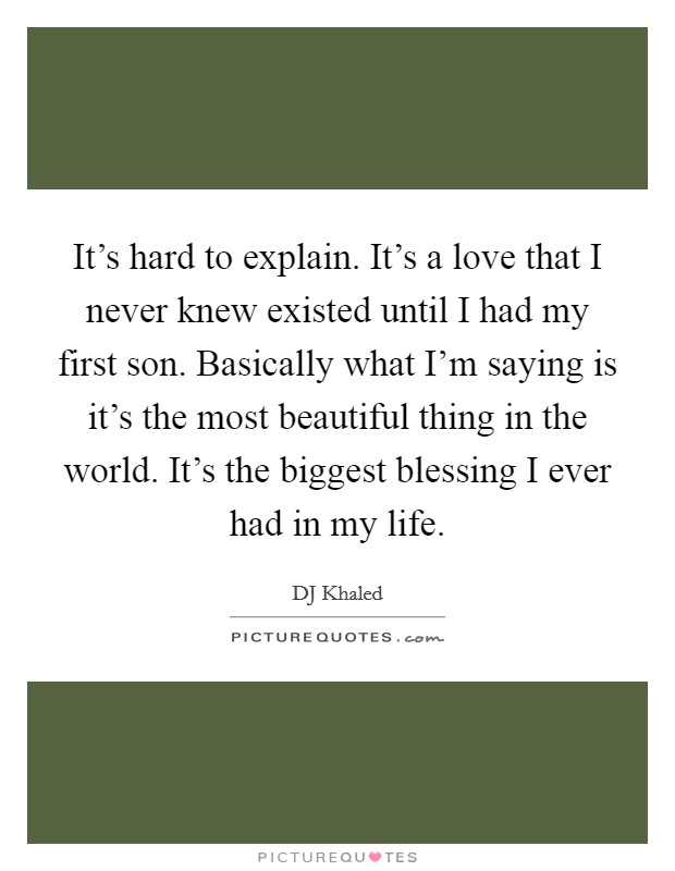 It's hard to explain. It's a love that I never knew existed until I had my first son. Basically what I'm saying is it's the most beautiful thing in the world. It's the biggest blessing I ever had in my life. Picture Quote #1