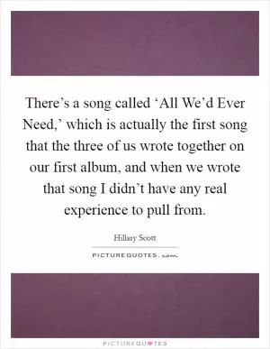 There’s a song called ‘All We’d Ever Need,’ which is actually the first song that the three of us wrote together on our first album, and when we wrote that song I didn’t have any real experience to pull from Picture Quote #1
