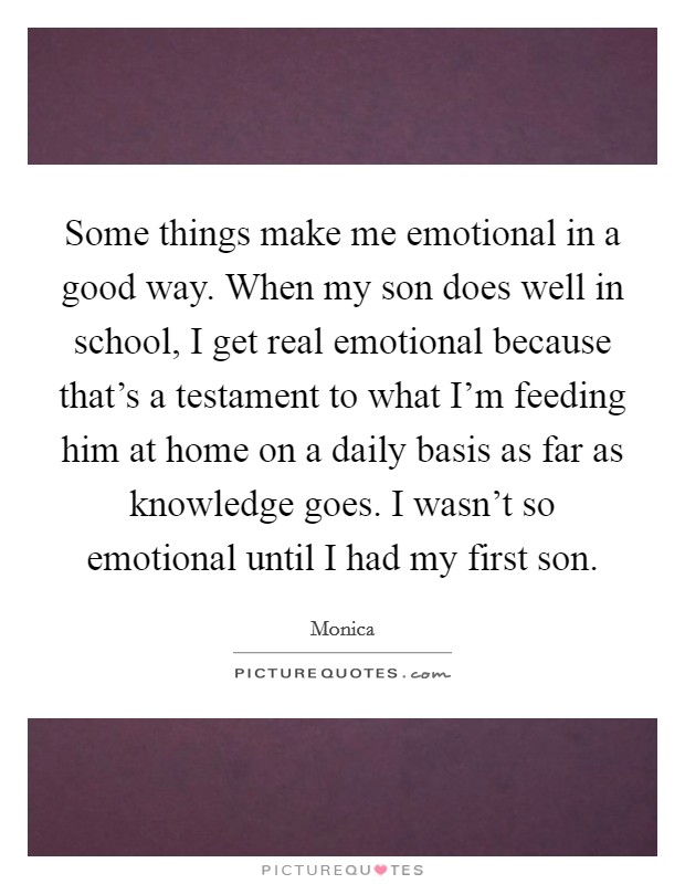 Some things make me emotional in a good way. When my son does well in school, I get real emotional because that's a testament to what I'm feeding him at home on a daily basis as far as knowledge goes. I wasn't so emotional until I had my first son. Picture Quote #1
