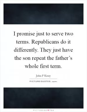 I promise just to serve two terms. Republicans do it differently. They just have the son repeat the father’s whole first term Picture Quote #1