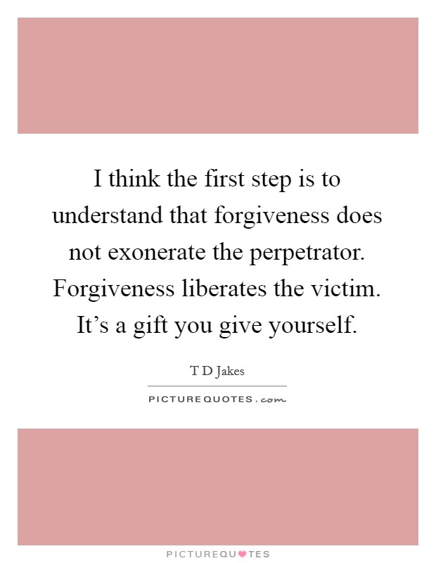 I think the first step is to understand that forgiveness does not exonerate the perpetrator. Forgiveness liberates the victim. It's a gift you give yourself. Picture Quote #1