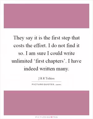 They say it is the first step that costs the effort. I do not find it so. I am sure I could write unlimited ‘first chapters’. I have indeed written many Picture Quote #1