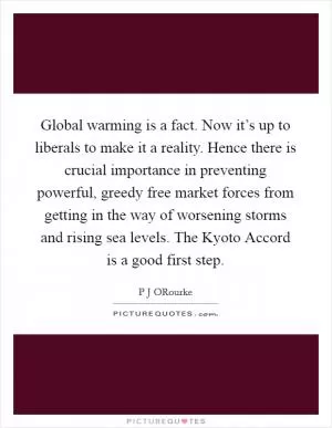 Global warming is a fact. Now it’s up to liberals to make it a reality. Hence there is crucial importance in preventing powerful, greedy free market forces from getting in the way of worsening storms and rising sea levels. The Kyoto Accord is a good first step Picture Quote #1