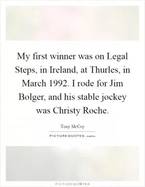 My first winner was on Legal Steps, in Ireland, at Thurles, in March 1992. I rode for Jim Bolger, and his stable jockey was Christy Roche Picture Quote #1